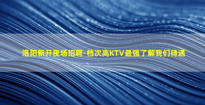 洛阳新开夜场招聘-档次高KTV最强了解我们待遇